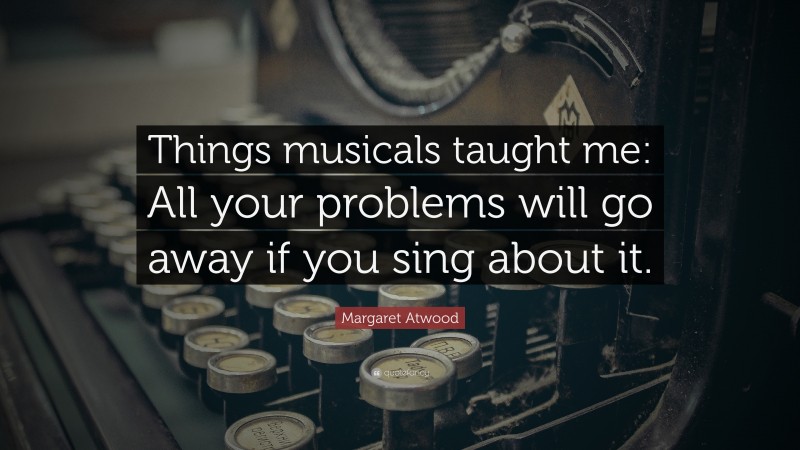 Margaret Atwood Quote: “Things musicals taught me: All your problems will go away if you sing about it.”