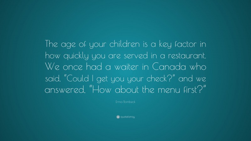 Erma Bombeck Quote: “The age of your children is a key factor in how quickly you are served in a restaurant. We once had a waiter in Canada who said, “Could I get you your check?” and we answered, “How about the menu first?””