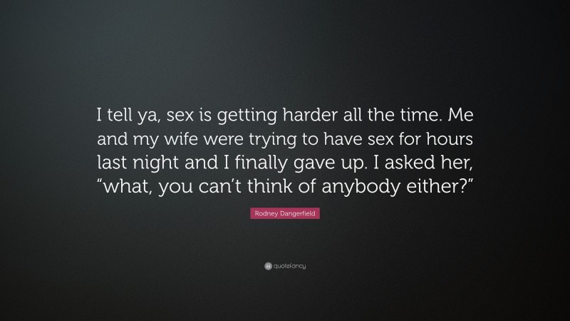Rodney Dangerfield Quote: “I tell ya, sex is getting harder all the time. Me and my wife were trying to have sex for hours last night and I finally gave up. I asked her, “what, you can’t think of anybody either?””