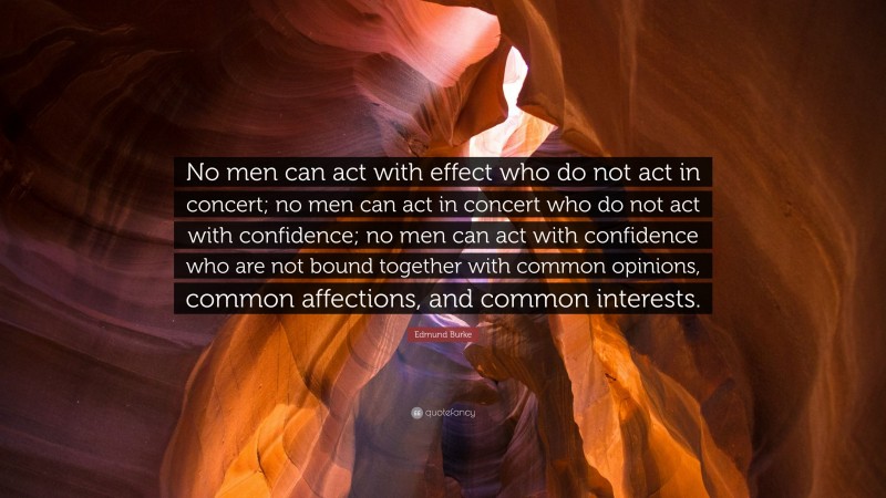 Edmund Burke Quote: “No men can act with effect who do not act in concert; no men can act in concert who do not act with confidence; no men can act with confidence who are not bound together with common opinions, common affections, and common interests.”
