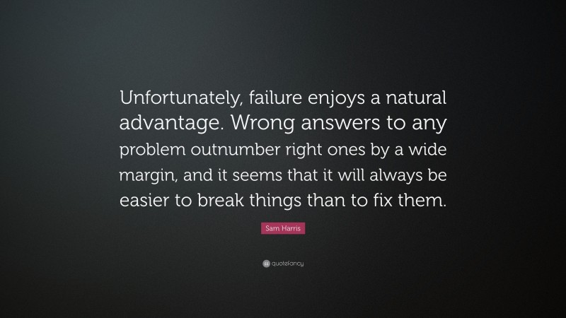Sam Harris Quote: “Unfortunately, failure enjoys a natural advantage. Wrong answers to any problem outnumber right ones by a wide margin, and it seems that it will always be easier to break things than to fix them.”