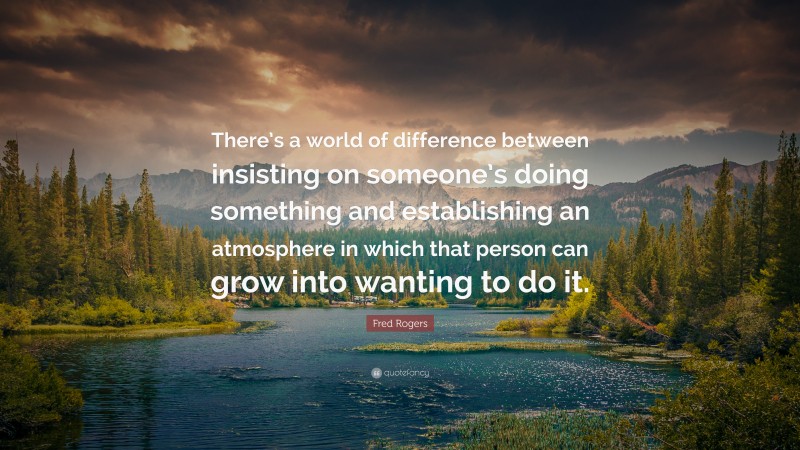 Fred Rogers Quote: “There’s a world of difference between insisting on someone’s doing something and establishing an atmosphere in which that person can grow into wanting to do it.”