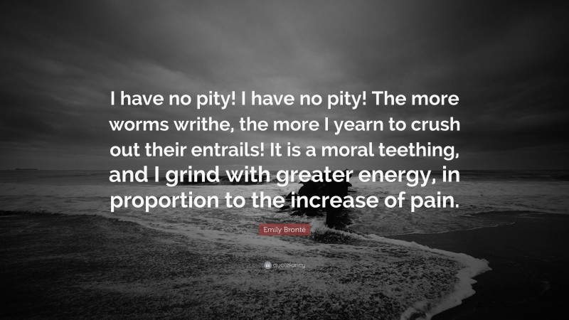 Emily Brontë Quote: “I have no pity! I have no pity! The more worms writhe, the more I yearn to crush out their entrails! It is a moral teething, and I grind with greater energy, in proportion to the increase of pain.”