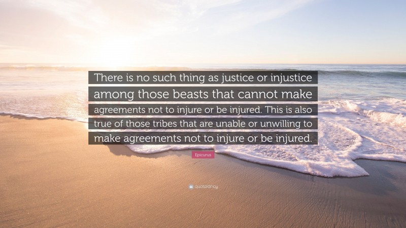 Epicurus Quote: “There is no such thing as justice or injustice among those beasts that cannot make agreements not to injure or be injured. This is also true of those tribes that are unable or unwilling to make agreements not to injure or be injured.”