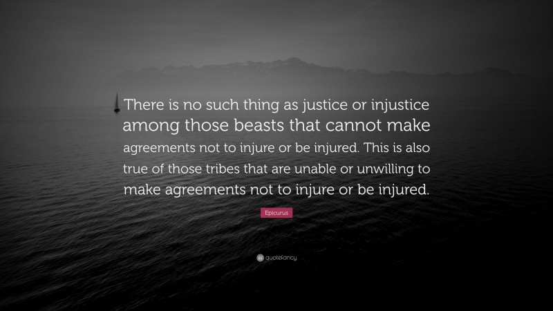 Epicurus Quote: “There is no such thing as justice or injustice among those beasts that cannot make agreements not to injure or be injured. This is also true of those tribes that are unable or unwilling to make agreements not to injure or be injured.”
