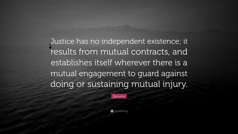 Epicurus Quote: “Justice has no independent existence; it results from mutual contracts, and establishes itself wherever there is a mutual engagement to guard against doing or sustaining mutual injury.”