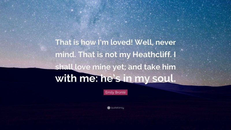 Emily Brontë Quote: “That is how I’m loved! Well, never mind. That is not my Heathcliff. I shall love mine yet; and take him with me: he’s in my soul.”