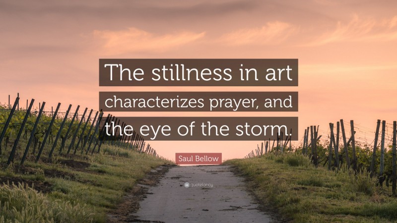 Saul Bellow Quote: “The stillness in art characterizes prayer, and the eye of the storm.”