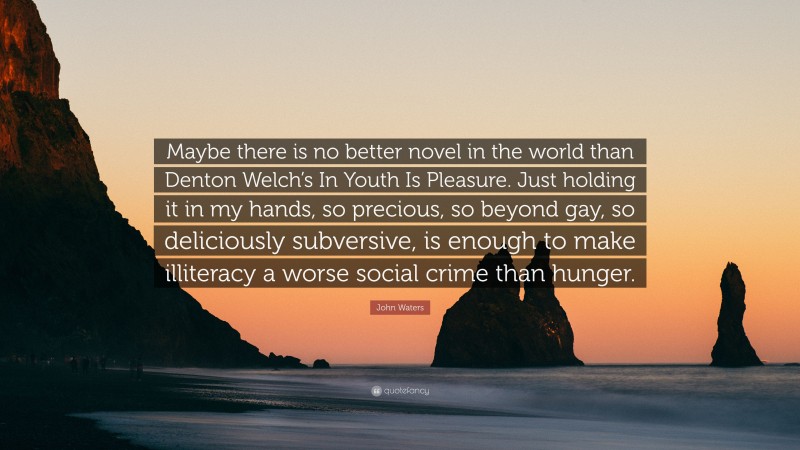 John Waters Quote: “Maybe there is no better novel in the world than Denton Welch’s In Youth Is Pleasure. Just holding it in my hands, so precious, so beyond gay, so deliciously subversive, is enough to make illiteracy a worse social crime than hunger.”