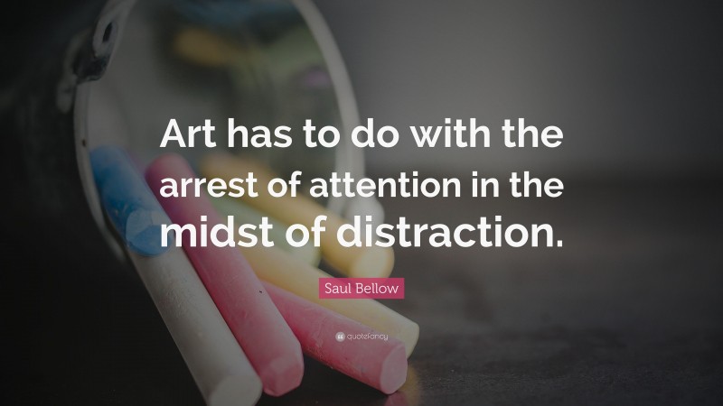 Saul Bellow Quote: “Art has to do with the arrest of attention in the midst of distraction.”