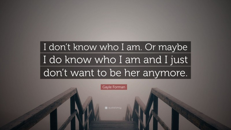 Gayle Forman Quote: “I don’t know who I am. Or maybe I do know who I am and I just don’t want to be her anymore.”