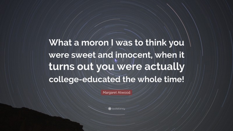 Margaret Atwood Quote: “What a moron I was to think you were sweet and innocent, when it turns out you were actually college-educated the whole time!”