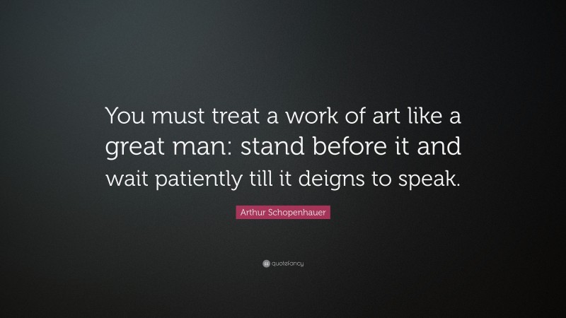 Arthur Schopenhauer Quote: “You must treat a work of art like a great man: stand before it and wait patiently till it deigns to speak.”