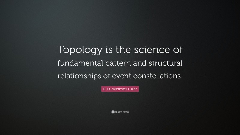 R. Buckminster Fuller Quote: “Topology is the science of fundamental pattern and structural relationships of event constellations.”
