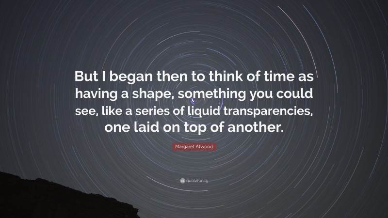 Margaret Atwood Quote: “But I began then to think of time as having a shape, something you could see, like a series of liquid transparencies, one laid on top of another.”