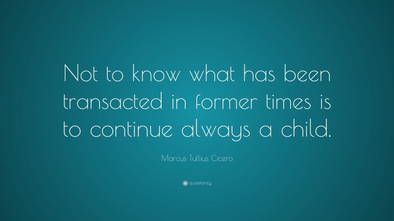 Marcus Tullius Cicero Quote: “Not to know what has been transacted in former times is to continue always a child.”