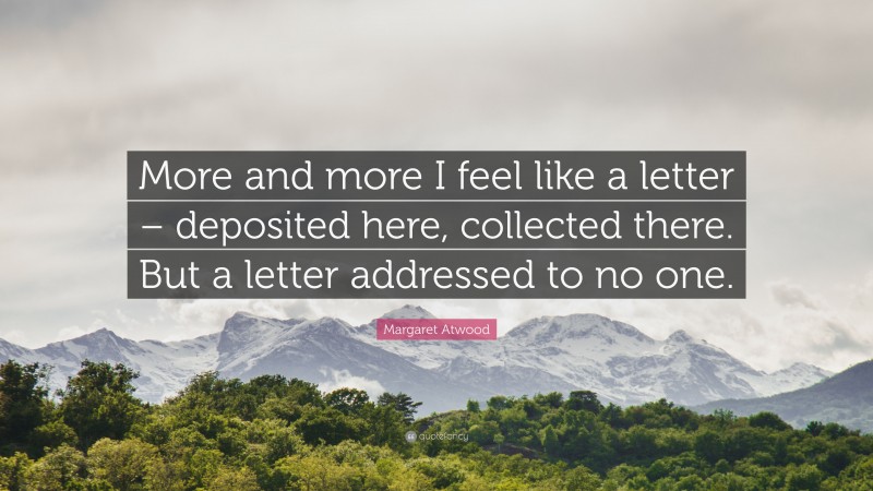 Margaret Atwood Quote: “More and more I feel like a letter – deposited here, collected there. But a letter addressed to no one.”