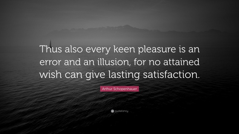 Arthur Schopenhauer Quote: “Thus also every keen pleasure is an error and an illusion, for no attained wish can give lasting satisfaction.”