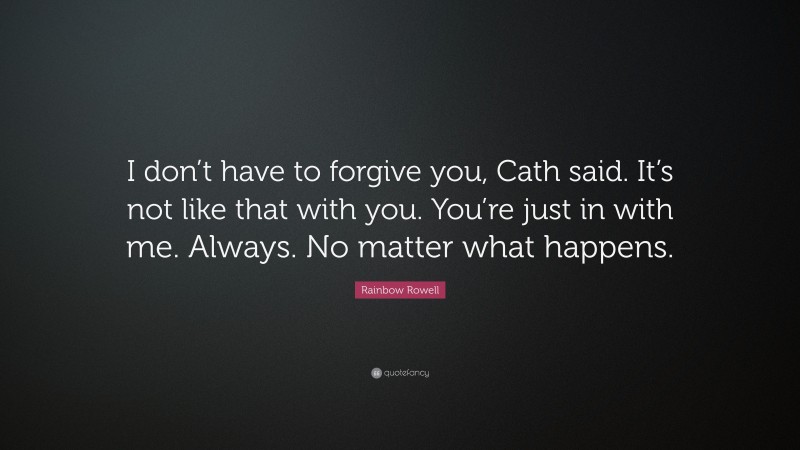 Rainbow Rowell Quote: “I don’t have to forgive you, Cath said. It’s not like that with you. You’re just in with me. Always. No matter what happens.”