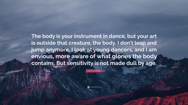 Martha Graham Quote: “The body is your instrument in dance, but your art is outside that creature, the body. I don’t leap and jump anymore. I look at young dancers, and I am envious, more aware of what glories the body contains. But sensitivity is not made dull by age.”
