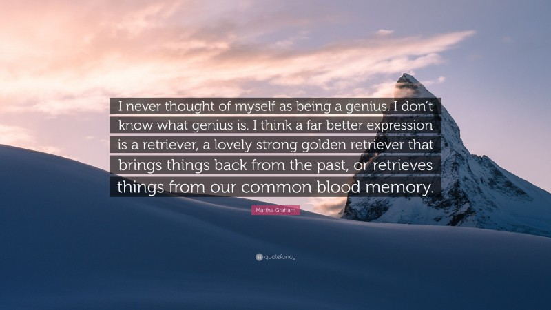 Martha Graham Quote: “I never thought of myself as being a genius. I don’t know what genius is. I think a far better expression is a retriever, a lovely strong golden retriever that brings things back from the past, or retrieves things from our common blood memory.”