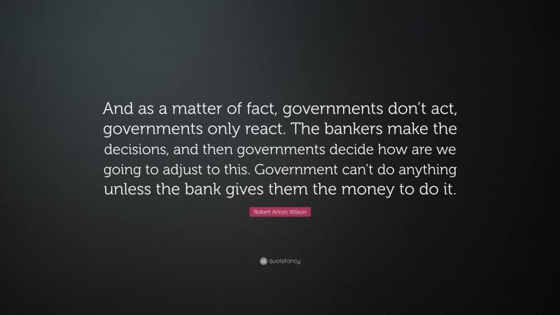 Robert Anton Wilson Quote: “And as a matter of fact, governments don’t act, governments only react. The bankers make the decisions, and then governments decide how are we going to adjust to this. Government can’t do anything unless the bank gives them the money to do it.”
