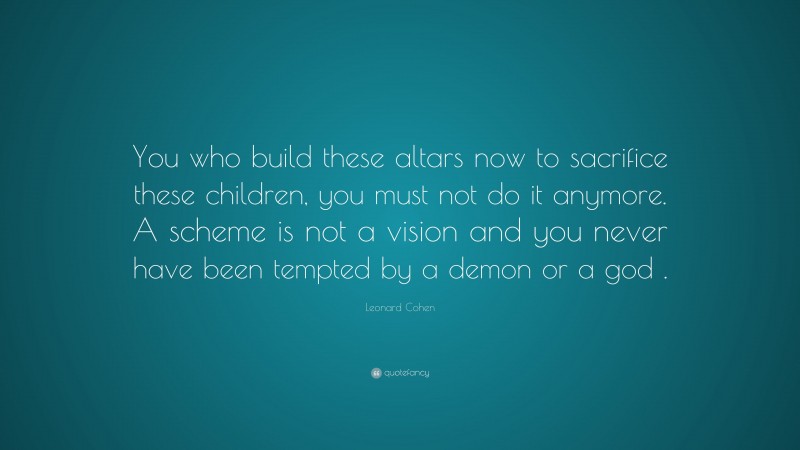 Leonard Cohen Quote: “You who build these altars now to sacrifice these children, you must not do it anymore. A scheme is not a vision and you never have been tempted by a demon or a god .”