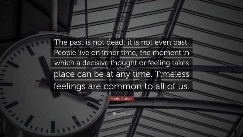 Martha Graham Quote: “The past is not dead; it is not even past. People live on inner time; the moment in which a decisive thought or feeling takes place can be at any time. Timeless feelings are common to all of us.”