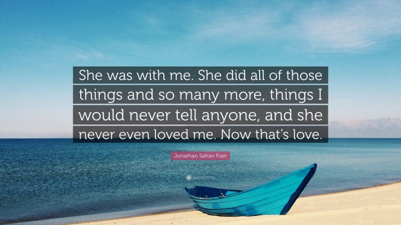 Jonathan Safran Foer Quote: “She was with me. She did all of those things and so many more, things I would never tell anyone, and she never even loved me. Now that’s love.”