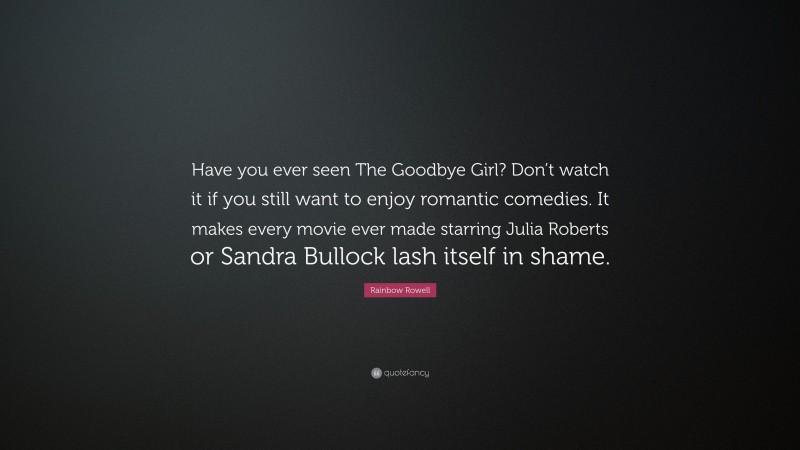Rainbow Rowell Quote: “Have you ever seen The Goodbye Girl? Don’t watch it if you still want to enjoy romantic comedies. It makes every movie ever made starring Julia Roberts or Sandra Bullock lash itself in shame.”