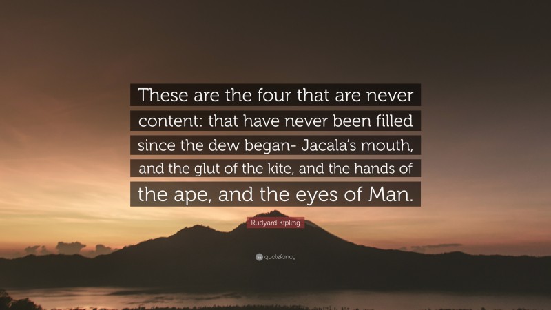 Rudyard Kipling Quote: “These are the four that are never content: that have never been filled since the dew began- Jacala’s mouth, and the glut of the kite, and the hands of the ape, and the eyes of Man.”