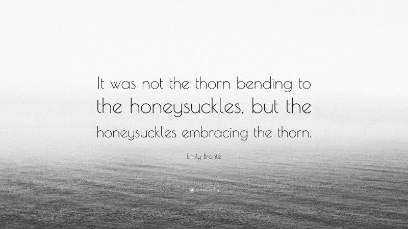 Emily Brontë Quote: “It was not the thorn bending to the honeysuckles, but the honeysuckles embracing the thorn.”
