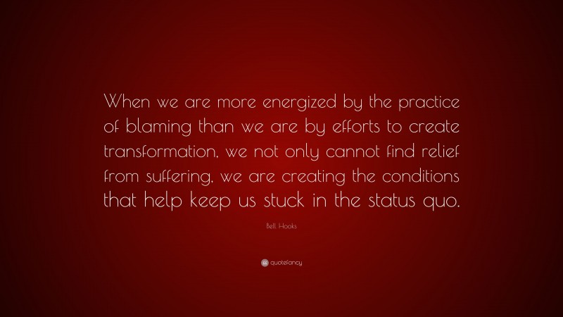 Bell Hooks Quote: “When we are more energized by the practice of blaming than we are by efforts to create transformation, we not only cannot find relief from suffering, we are creating the conditions that help keep us stuck in the status quo.”