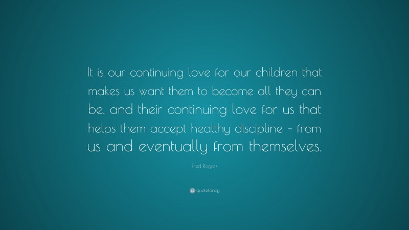 Fred Rogers Quote: “It is our continuing love for our children that makes us want them to become all they can be, and their continuing love for us that helps them accept healthy discipline – from us and eventually from themselves.”
