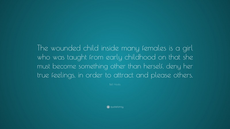 Bell Hooks Quote: “The wounded child inside many females is a girl who was taught from early childhood on that she must become something other than herself, deny her true feelings, in order to attract and please others.”