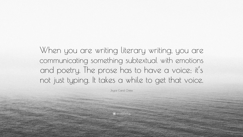 Joyce Carol Oates Quote: “When you are writing literary writing, you are communicating something subtextual with emotions and poetry. The prose has to have a voice; it’s not just typing. It takes a while to get that voice.”