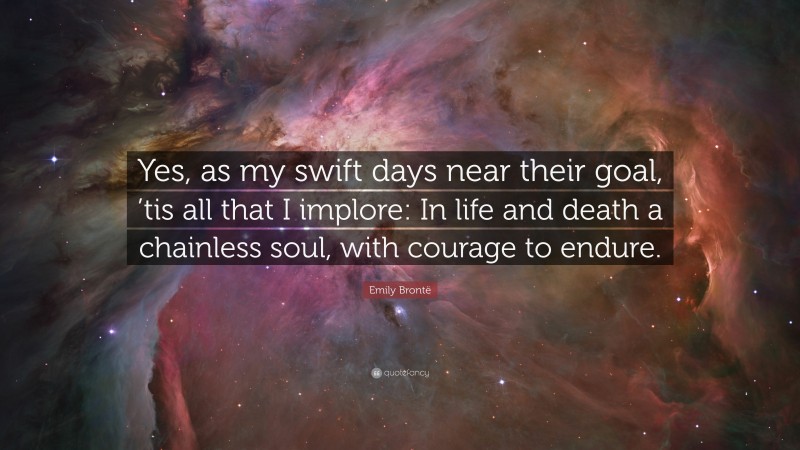 Emily Brontë Quote: “Yes, as my swift days near their goal, ’tis all that I implore: In life and death a chainless soul, with courage to endure.”