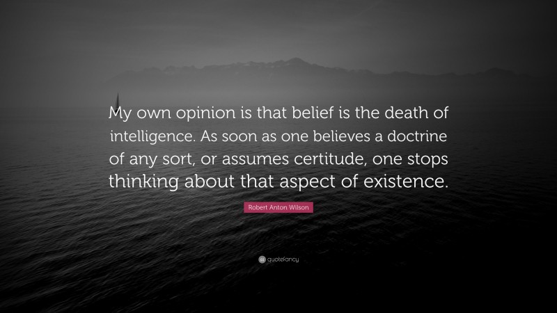 Robert Anton Wilson Quote: “My own opinion is that belief is the death of intelligence. As soon as one believes a doctrine of any sort, or assumes certitude, one stops thinking about that aspect of existence.”