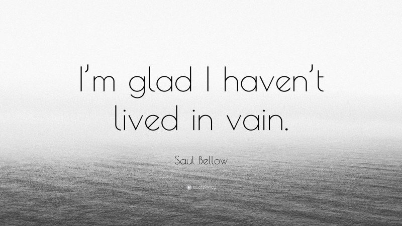 Saul Bellow Quote: “I’m glad I haven’t lived in vain.”