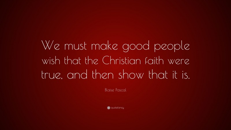 Blaise Pascal Quote: “We must make good people wish that the Christian faith were true, and then show that it is.”