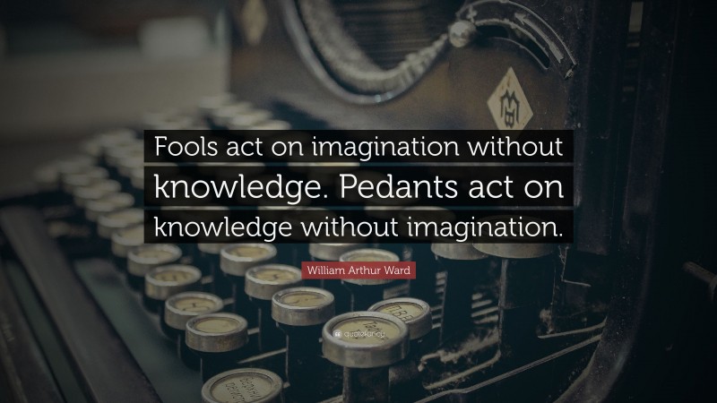 William Arthur Ward Quote: “Fools act on imagination without knowledge. Pedants act on knowledge without imagination.”