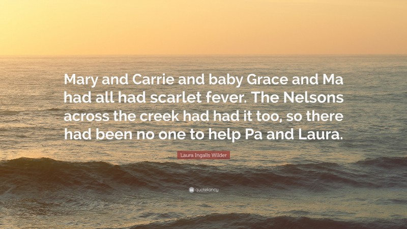 Laura Ingalls Wilder Quote: “Mary and Carrie and baby Grace and Ma had all had scarlet fever. The Nelsons across the creek had had it too, so there had been no one to help Pa and Laura.”