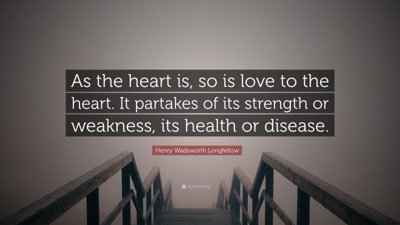 Henry Wadsworth Longfellow Quote: “As the heart is, so is love to the heart. It partakes of its strength or weakness, its health or disease.”
