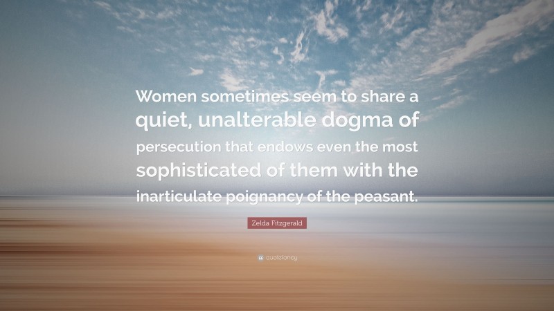 Zelda Fitzgerald Quote: “Women sometimes seem to share a quiet, unalterable dogma of persecution that endows even the most sophisticated of them with the inarticulate poignancy of the peasant.”