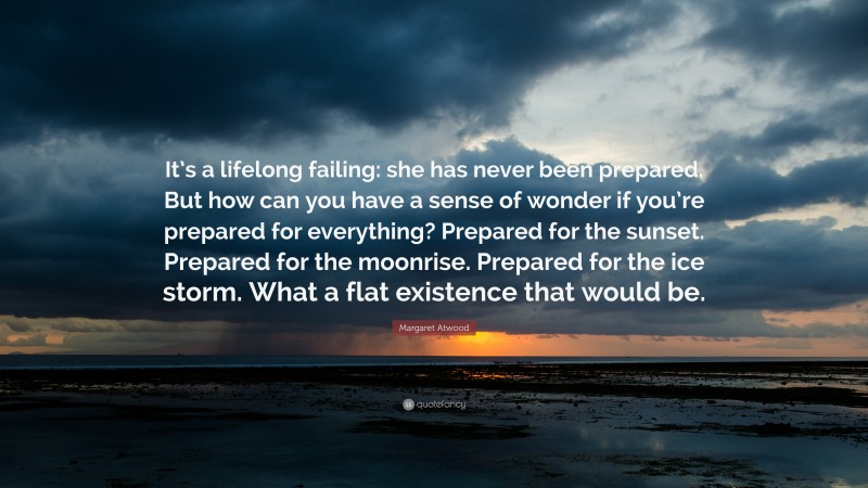 Margaret Atwood Quote: “It’s a lifelong failing: she has never been prepared. But how can you have a sense of wonder if you’re prepared for everything? Prepared for the sunset. Prepared for the moonrise. Prepared for the ice storm. What a flat existence that would be.”