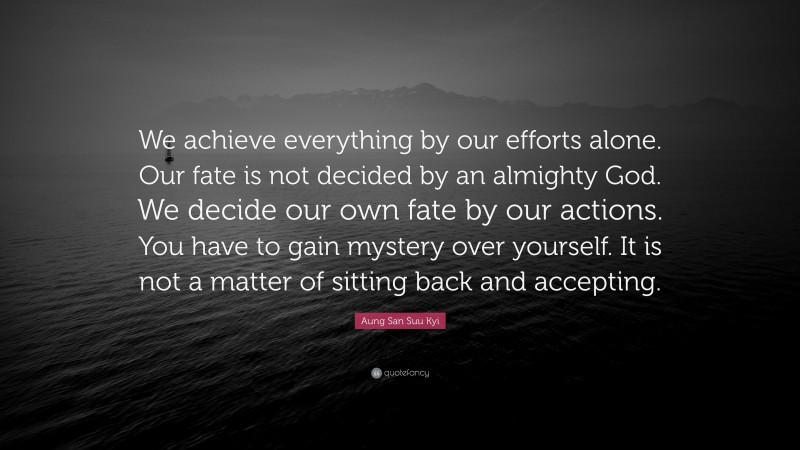 Aung San Suu Kyi Quote: “We achieve everything by our efforts alone. Our fate is not decided by an almighty God. We decide our own fate by our actions. You have to gain mystery over yourself. It is not a matter of sitting back and accepting.”
