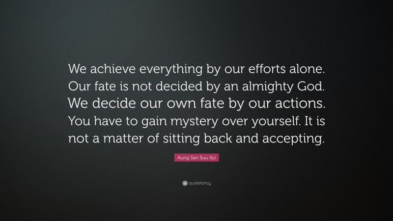 Aung San Suu Kyi Quote: “We achieve everything by our efforts alone. Our fate is not decided by an almighty God. We decide our own fate by our actions. You have to gain mystery over yourself. It is not a matter of sitting back and accepting.”