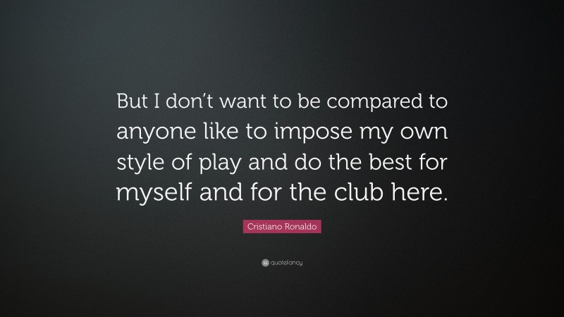 Cristiano Ronaldo Quote: “But I don’t want to be compared to anyone like to impose my own style of play and do the best for myself and for the club here.”