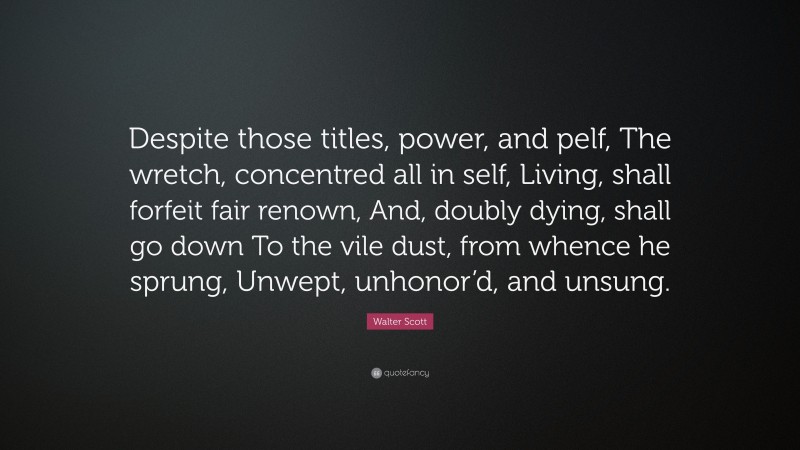 Walter Scott Quote: “Despite those titles, power, and pelf, The wretch, concentred all in self, Living, shall forfeit fair renown, And, doubly dying, shall go down To the vile dust, from whence he sprung, Unwept, unhonor’d, and unsung.”