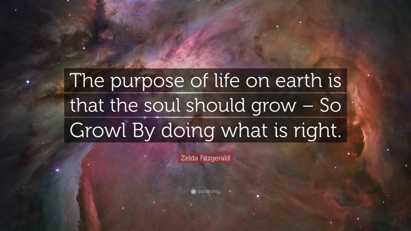 Zelda Fitzgerald Quote: “The purpose of life on earth is that the soul should grow – So Growl By doing what is right.”